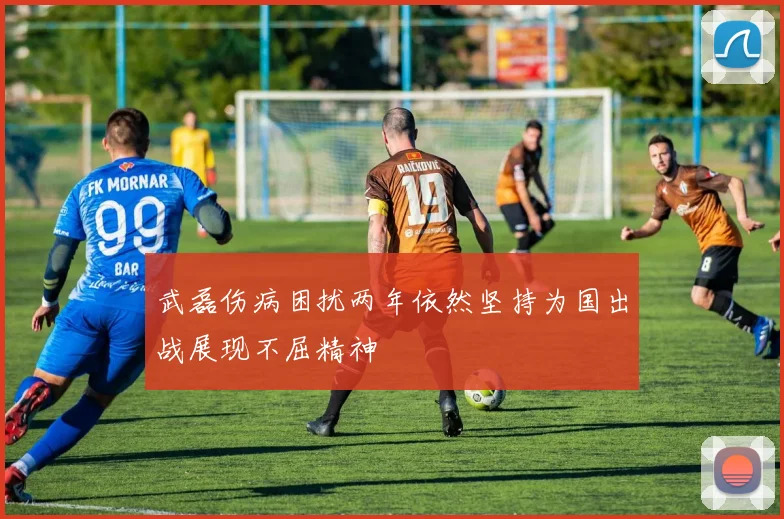 武磊伤病困扰两年依然坚持为国出战展现不屈精神