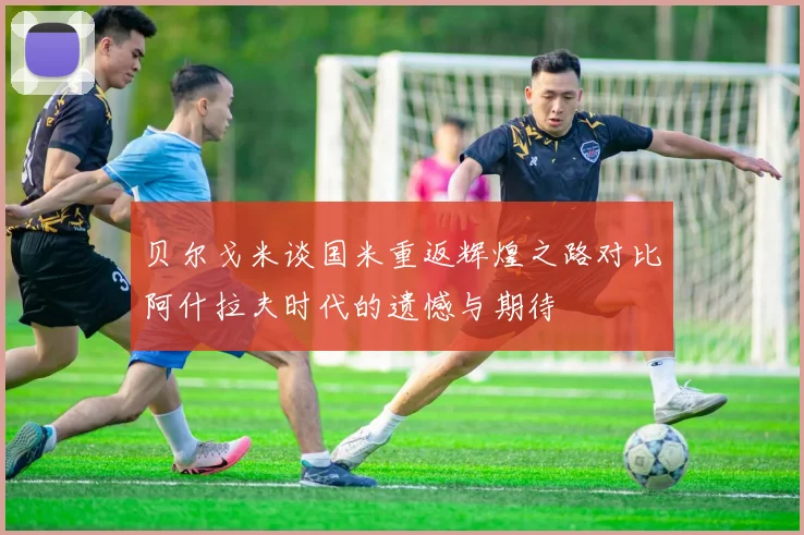 贝尔戈米谈国米重返辉煌之路对比阿什拉夫时代的遗憾与期待