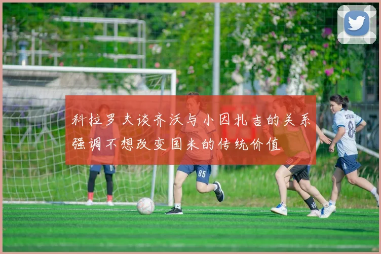 科拉罗夫谈齐沃与小因扎吉的关系强调不想改变国米的传统价值