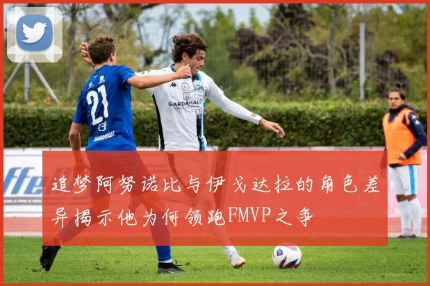 追梦阿努诺比与伊戈达拉的角色差异揭示他为何领跑FMVP之争