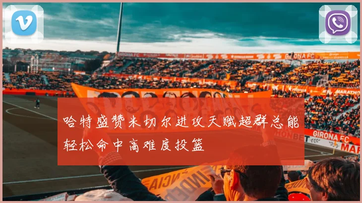 哈特盛赞米切尔进攻天赋超群总能轻松命中高难度投篮
