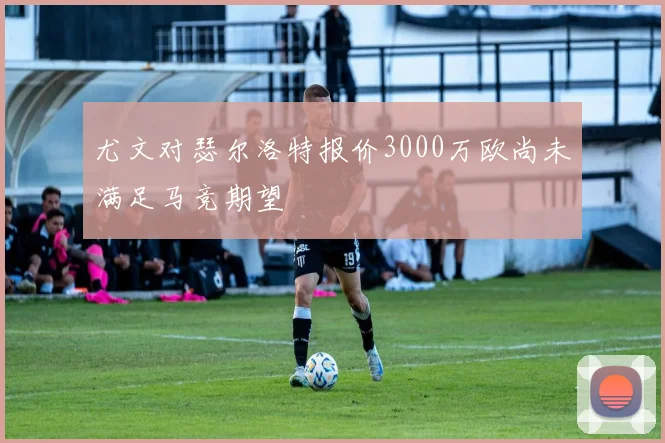尤文对瑟尔洛特报价3000万欧尚未满足马竞期望