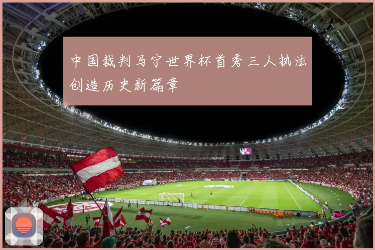 中国裁判马宁世界杯首秀三人执法创造历史新篇章
