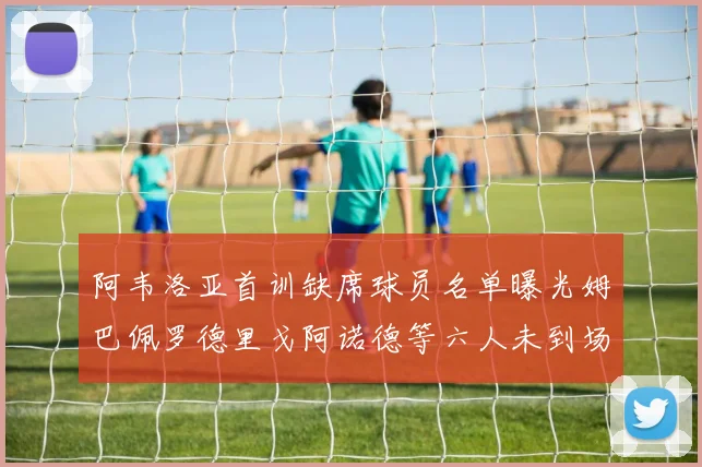 阿韦洛亚首训缺席球员名单曝光姆巴佩罗德里戈阿诺德等六人未到场