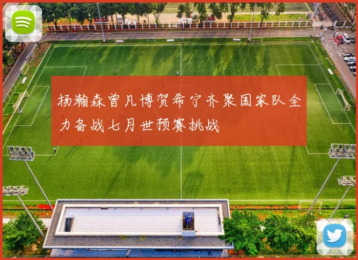杨瀚森曾凡博贺希宁齐聚国家队全力备战七月世预赛挑战