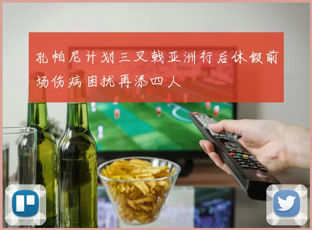 孔帕尼计划三叉戟亚洲行后休假前场伤病困扰再添四人