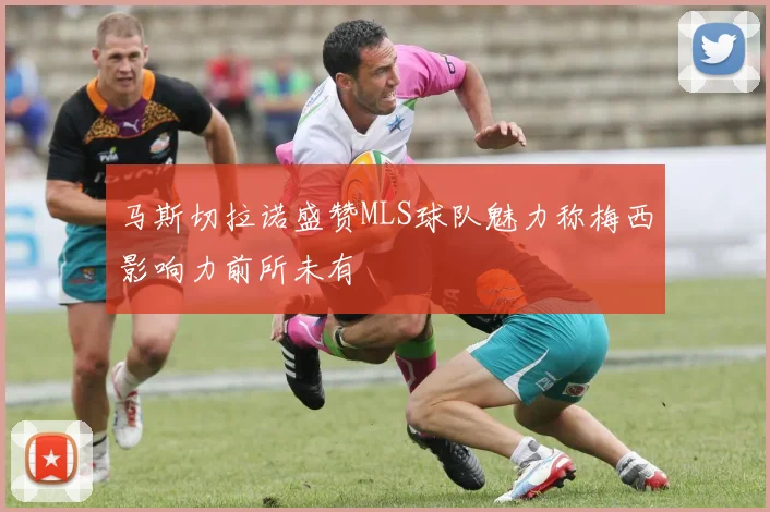 马斯切拉诺盛赞MLS球队魅力称梅西影响力前所未有