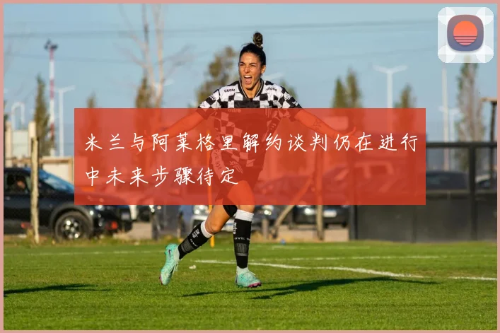 米兰与阿莱格里解约谈判仍在进行中未来步骤待定