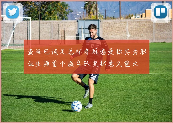 查洛巴谈足总杯夺冠感受称其为职业生涯首个成年队奖杯意义重大