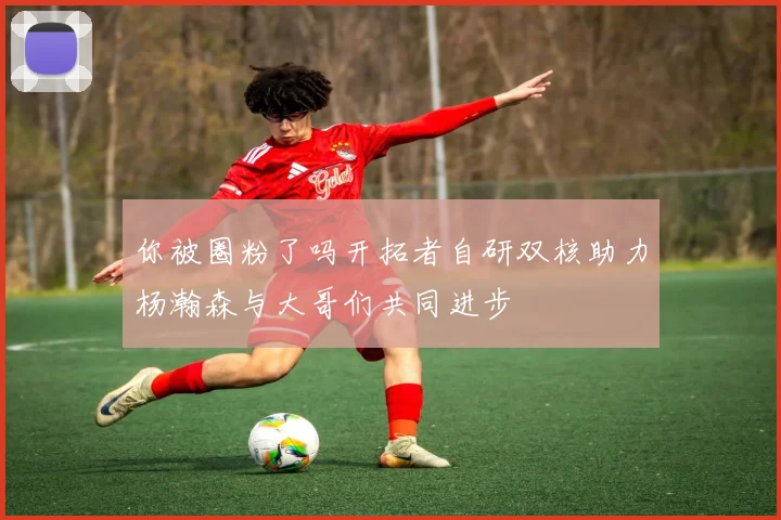 你被圈粉了吗开拓者自研双核助力杨瀚森与大哥们共同进步