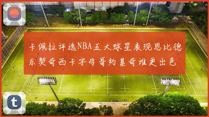 卡佩拉评选NBA五大球星表现恩比德东契奇西卡字母哥约基奇谁更出色