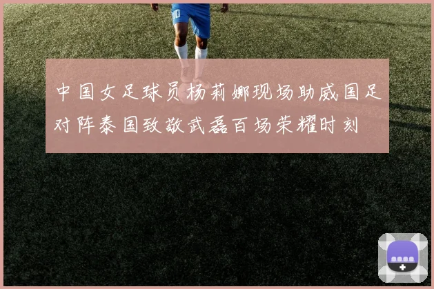 中国女足球员杨莉娜现场助威国足对阵泰国致敬武磊百场荣耀时刻