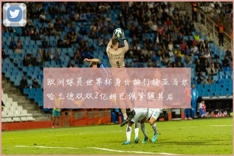欧洲球员世界杯身价排行榜亚马尔哈兰德双双2亿姆巴佩紧随其后