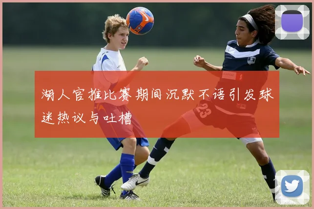 湖人官推比赛期间沉默不语引发球迷热议与吐槽