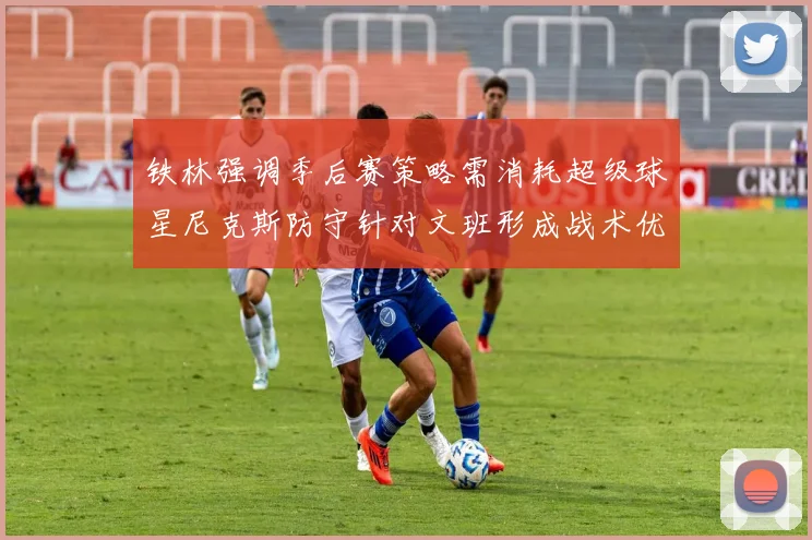 铁林强调季后赛策略需消耗超级球星尼克斯防守针对文班形成战术优势