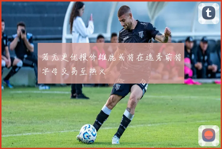 若无更优报价雄鹿或将在选秀前将字母交易至热火