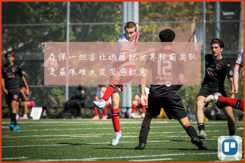 森保一坦言让远藤航世界杯前离队是最艰难决定深感歉意