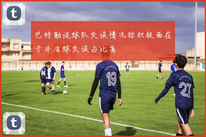 巴特勒谈球队失误情况称积极面在于非活球失误占比高
