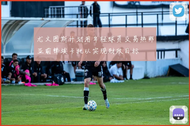 尤文图斯计划用年轻球员交易热那亚前锋埃卡托以实现财政目标