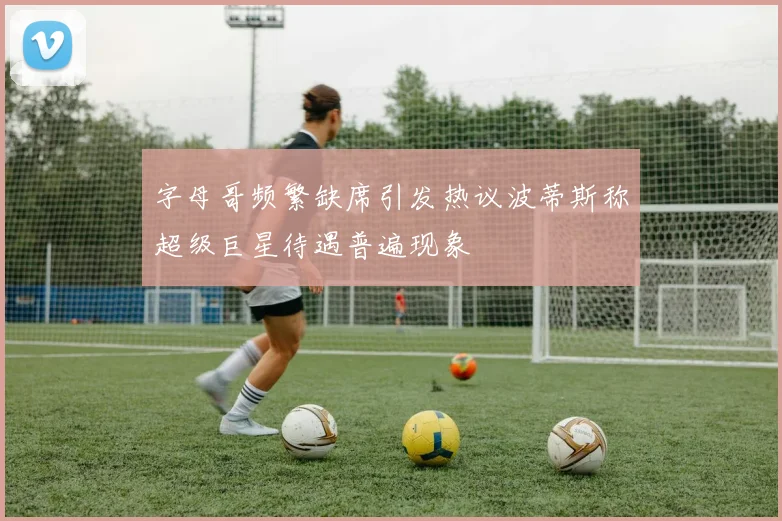 字母哥频繁缺席引发热议波蒂斯称超级巨星待遇普遍现象
